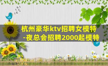 杭州豪华ktv招聘女模特-夜总会招聘2000起模特